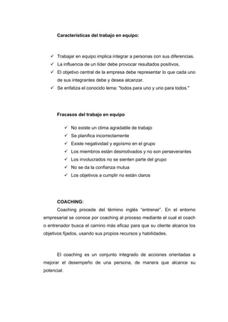 Características del trabajo en equipo:



    Trabajar en equipo implica integrar a personas con sus diferencias.
    La influencia de un líder debe provocar resultados positivos.
    El objetivo central de la empresa debe representar lo que cada uno
       de sus integrantes debe y desea alcanzar.
    Se enfatiza el conocido lema: "todos para uno y uno para todos."




      Fracasos del trabajo en equipo

              No existe un clima agradable de trabajo
              Se planifica incorrectamente
              Existe negatividad y egoísmo en el grupo
              Los miembros están desmotivados y no son perseverantes
              Los involucrados no se sienten parte del grupo
              No se da la confianza mutua
              Los objetivos a cumplir no están claros




      COACHING:
      Coaching procede del término inglés “entrenar”. En el entorno
empresarial se conoce por coaching al proceso mediante el cual el coach
o entrenador busca el camino más eficaz para que su cliente alcance los
objetivos fijados, usando sus propios recursos y habilidades.



      El coaching es un conjunto integrado de acciones orientadas a
mejorar el desempeño de una persona, de manera que alcance su
potencial.
 