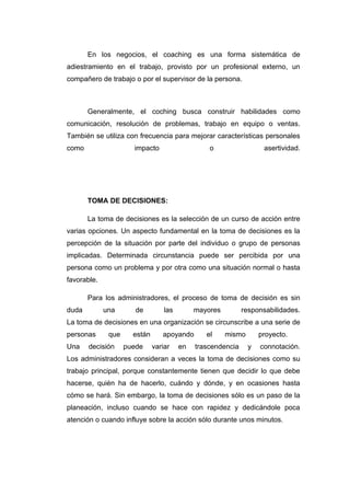 En los negocios, el coaching es una forma sistemática de
adiestramiento en el trabajo, provisto por un profesional externo, un
compañero de trabajo o por el supervisor de la persona.



       Generalmente, el coching busca construir habilidades como
comunicación, resolución de problemas, trabajo en equipo o ventas.
También se utiliza con frecuencia para mejorar características personales
como                  impacto                    o                  asertividad.




       TOMA DE DECISIONES:

       La toma de decisiones es la selección de un curso de acción entre
varias opciones. Un aspecto fundamental en la toma de decisiones es la
percepción de la situación por parte del individuo o grupo de personas
implicadas. Determinada circunstancia puede ser percibida por una
persona como un problema y por otra como una situación normal o hasta
favorable.

       Para los administradores, el proceso de toma de decisión es sin
duda         una       de         las        mayores         responsabilidades.
La toma de decisiones en una organización se circunscribe a una serie de
personas      que     están      apoyando       el     mismo       proyecto.
Una    decisión     puede     variar    en   trascendencia     y   connotación.
Los administradores consideran a veces la toma de decisiones como su
trabajo principal, porque constantemente tienen que decidir lo que debe
hacerse, quién ha de hacerlo, cuándo y dónde, y en ocasiones hasta
cómo se hará. Sin embargo, la toma de decisiones sólo es un paso de la
planeación, incluso cuando se hace con rapidez y dedicándole poca
atención o cuando influye sobre la acción sólo durante unos minutos.
 