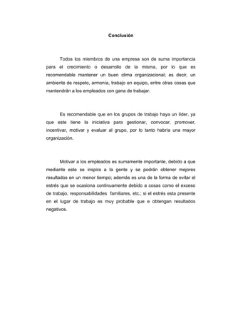 Conclusión




      Todos los miembros de una empresa son de suma importancia
para el crecimiento o desarrollo de la misma, por lo que es
recomendable mantener un buen clima organizacional; es decir, un
ambiente de respeto, armonía, trabajo en equipo, entre otras cosas que
mantendrán a los empleados con gana de trabajar.




      Es recomendable que en los grupos de trabajo haya un líder, ya
que este tiene la iniciativa para gestionar, convocar, promover,
incentivar, motivar y evaluar al grupo, por lo tanto habría una mayor
organización.




      Motivar a los empleados es sumamente importante, debido a que
mediante este se inspira a la gente y se podrán obtener mejores
resultados en un menor tiempo; además es una de la forma de evitar el
estrés que se ocasiona continuamente debido a cosas como el exceso
de trabajo, responsabilidades familiares, etc.; si el estrés esta presente
en el lugar de trabajo es muy probable que e obtengan resultados
negativos.
 