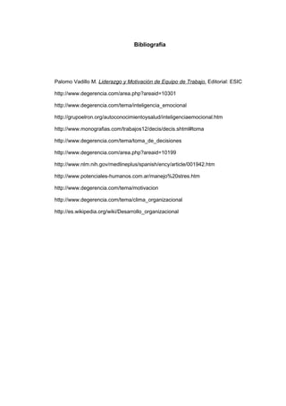 Bibliografía




Palomo Vadillo M. Liderazgo y Motivación de Equipo de Trabajo. Editorial: ESIC

http://www.degerencia.com/area.php?areaid=10301

http://www.degerencia.com/tema/inteligencia_emocional

http://grupoelron.org/autoconocimientoysalud/inteligenciaemocional.htm

http://www.monografias.com/trabajos12/decis/decis.shtml#toma

http://www.degerencia.com/tema/toma_de_decisiones

http://www.degerencia.com/area.php?areaid=10199

http://www.nlm.nih.gov/medlineplus/spanish/ency/article/001942.htm

http://www.potenciales-humanos.com.ar/manejo%20stres.htm

http://www.degerencia.com/tema/motivacion

http://www.degerencia.com/tema/clima_organizacional

http://es.wikipedia.org/wiki/Desarrollo_organizacional
 