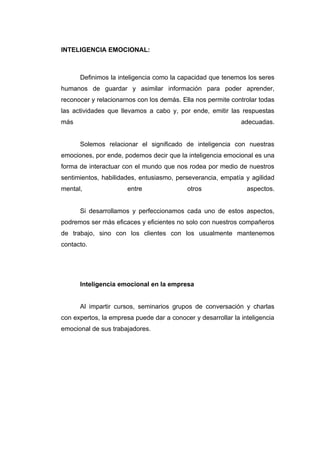 INTELIGENCIA EMOCIONAL:



      Definimos la inteligencia como la capacidad que tenemos los seres
humanos de guardar y asimilar información para poder aprender,
reconocer y relacionarnos con los demás. Ella nos permite controlar todas
las actividades que llevamos a cabo y, por ende, emitir las respuestas
más                                                           adecuadas.


      Solemos relacionar el significado de inteligencia con nuestras
emociones, por ende, podemos decir que la inteligencia emocional es una
forma de interactuar con el mundo que nos rodea por medio de nuestros
sentimientos, habilidades, entusiasmo, perseverancia, empatía y agilidad
mental,                entre               otros                aspectos.


      Si desarrollamos y perfeccionamos cada uno de estos aspectos,
podremos ser más eficaces y eficientes no solo con nuestros compañeros
de trabajo, sino con los clientes con los usualmente mantenemos
contacto.




      Inteligencia emocional en la empresa


      Al impartir cursos, seminarios grupos de conversación y charlas
con expertos, la empresa puede dar a conocer y desarrollar la inteligencia
emocional de sus trabajadores.
 