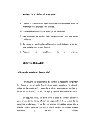 Ventajas de la inteligencia emocional:




   1-   Mejora la comunicación y las relaciones interpersonales entre los
        miembros de la empresa y los clientes.

   2- Aumenta la motivación y el liderazgo del trabajador.

   3- Las personas se sienten más comprometidas con sus tareas
        cotidianas.

   4- Se trabaja en un clima laboral tranquilo, donde todos se entienden
        y se respetan sus puntos de vista.

   5- Asciende            la   rentabilidad      de        la    empresa.




        GERENCIA DE CAMBIO




¿Cómo debe ser el cambio gerencial?




        Para llevar a cabo la gerencia del cambio, es necesario cumplir con
tres fases: en un principio, los directivos deben cuestionar la situación
actual de la organización, preguntarse si es necesario un cambio, en
todos los aspectos y, de ser así, fijar y diseñar las metas a cumplir.


        En segundo lugar, se debe llevar a cabo el cambio, aclarar el
panorama organizacional, reforzar las responsabilidades y tareas de las
personas involucradas, crear las estructuras necesarias, desarrollar y
diseñar nuevos sistemas y comenzar con el proceso de impulsar nuevas
actitudes             y            formas             de           trabajo.
 