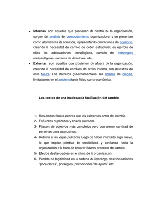•   Internas: son aquellas que provienen de dentro de la organización,
    surgen del análisis del comportamiento organizacional y se presentan
    como alternativas de solución, representando condiciones de equilibrio,
    creando la necesidad de cambio de orden estructural; es ejemplo de
    ellas   las   adecuaciones    tecnológicas,   cambio     de    estrategias
    metodológicas, cambios de directivas, etc.
•   Externas: son aquellas que provienen de afuera de la organización,
    creando la necesidad de cambios de orden interno, son muestras de
    esta fuerza: Los decretos gubernamentales, las normas de calidad,
    limitaciones en el ambientetanto físico como económico.




        Los costos de una inadecuada facilitación del cambio




    1- Resultados finales peores que los existentes antes del cambio.
    2- Esfuerzos duplicados y costos elevados.
    3- Fijación de objetivos más complejos pero con menor cantidad de
        personas para alcanzarlos.
    4- Retorno a las viejas prácticas luego de haber intentado algo nuevo,
        lo que implica pérdida de credibilidad y confianza hacia la
        organización a la hora de encarar futuros procesos de cambio.
    5- Efectos desfavorables en el clima de la organización.
    6- Pérdida de legitimidad en la cadena de liderazgo, desvinculaciones
        “poco claras”, privilegios, promociones “de apuro”, etc.
 