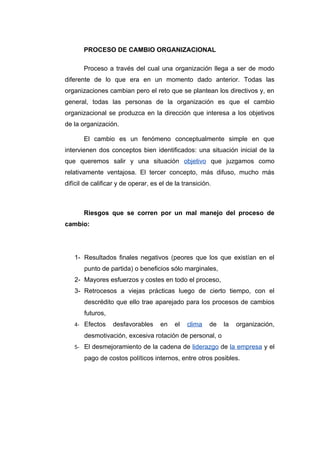 PROCESO DE CAMBIO ORGANIZACIONAL

       Proceso a través del cual una organización llega a ser de modo
diferente de lo que era en un momento dado anterior. Todas las
organizaciones cambian pero el reto que se plantean los directivos y, en
general, todas las personas de la organización es que el cambio
organizacional se produzca en la dirección que interesa a los objetivos
de la organización.

       El cambio es un fenómeno conceptualmente simple en que
intervienen dos conceptos bien identificados: una situación inicial de la
que queremos salir y una situación objetivo que juzgamos como
relativamente ventajosa. El tercer concepto, más difuso, mucho más
difícil de calificar y de operar, es el de la transición.



       Riesgos que se corren por un mal manejo del proceso de
cambio:




   1- Resultados finales negativos (peores que los que existían en el
       punto de partida) o beneficios sólo marginales,
   2- Mayores esfuerzos y costes en todo el proceso,
   3- Retrocesos a viejas prácticas luego de cierto tiempo, con el
       descrédito que ello trae aparejado para los procesos de cambios
       futuros,
   4- Efectos     desfavorables      en   el   clima    de   la   organización,
       desmotivación, excesiva rotación de personal, o
   5- El desmejoramiento de la cadena de liderazgo de la empresa y el
       pago de costos políticos internos, entre otros posibles.
 