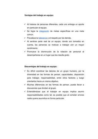 Ventajas del trabajo en equipo:



 Al tratarse de personas diferentes, cada uno entrega un aporte
   en particular al equipo.
 Se logra la integración de metas específicas en una meta
   común.
 Prevalece la tolerancia y el respeto por los demás.
 Al sentirse parte real de un equipo, donde son tomados en
   cuenta, las personas se motivan a trabajar con un mayor
   rendimiento.
 Promueve la disminución de la rotación de personal al
   desempeñarse en un lugar que les resulta grato.




Desventajas del trabajo en equipo:

 Es difícil coordinar las labores de un grupo humano, por la
   diversidad en las formas de pensar, capacidades, disposición
   para trabajar, responsabilidad, entre otros factores y luego
   orientarlos hacia un mismo objetivo.
 Muchas diferencias en las formas de pensar, puede llevar a
   discusiones que dividan al grupo.
 Entendiéndose que el trabajar en equipo implica asumir
   responsabilidades como tal, es posible que al cometer errores
   nadie quiera asumirlos en forma particular.
 