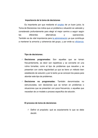 Importancia de la toma de decisiones

        Es importante por que mediante el empleo de un buen juicio, la
Toma de Decisiones nos indica que un problema o situación es valorado y
considerado profundamente para elegir el mejor camino a seguir según
las          diferentes          alternativas         y           operaciones.
También es de vital importancia para la administración ya que contribuye
a mantener la armonía y coherencia del grupo, y por ende su eficiencia.




        Tipo de decisiones:

       Decisiones       programadas:     Son    aquellas   que    se   toman
        frecuentemente, es decir son repetitivas y se convierte en una
        rutina tomarlas; como el tipo de problemas que resuelve y se
        presentan con cierta regularidad ya que se tiene un método bien
        establecido de solución y por lo tanto ya se conocen los pasos para
        abordar este tipo de problemas.

       Decisiones       no   programadas:      También     denominadas    no
        estructuradas, son decisiones que se toman en problemas o
        situaciones que se presentan con poca frecuencia, o aquellas que
        necesitan de un modelo o proceso específico de solución.




        El proceso de toma de decisiones


            Definir el propósito: qué es exactamente lo que se debe
              decidir.
 