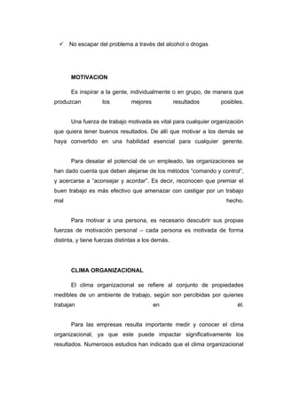  No escapar del problema a través del alcohol o drogas




       MOTIVACION

       Es inspirar a la gente, individualmente o en grupo, de manera que
produzcan           los         mejores            resultados    posibles.


       Una fuerza de trabajo motivada es vital para cualquier organización
que quiera tener buenos resultados. De allí que motivar a los demás se
haya convertido en una habilidad esencial para cualquier gerente.


       Para desatar el potencial de un empleado, las organizaciones se
han dado cuenta que deben alejarse de los métodos “comando y control”,
y acercarse a “aconsejar y acordar”. Es decir, reconocen que premiar el
buen trabajo es más efectivo que amenazar con castigar por un trabajo
mal                                                                hecho.


       Para motivar a una persona, es necesario descubrir sus propias
fuerzas de motivación personal – cada persona es motivada de forma
distinta, y tiene fuerzas distintas a los demás.




       CLIMA ORGANIZACIONAL

       El clima organizacional se refiere al conjunto de propiedades
medibles de un ambiente de trabajo, según son percibidas por quienes
trabajan                                  en                           él.


       Para las empresas resulta importante medir y conocer el clima
organizacional, ya que este puede impactar significativamente los
resultados. Numerosos estudios han indicado que el clima organizacional
 
