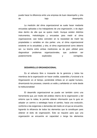 puede hacer la diferencia entre una empresa de buen desempeño y otra
de                              bajo                                  desempeño.


       La medición del clima organizacional se suele hacer mediante
encuestas aplicadas a los trabajadores de una organización, o de algún
área dentro de ella que se quiera medir. Aunque existen distintos
instrumentos,    metodologías     y    encuestas    para      medir     el   clima
organizacional, casi todos coinciden en la necesidad de medir las
propiedades o variables en dos partes: una, el clima organizacional
existente en la actualidad, y otra, el clima organizacional como debería
ser. La brecha entre ambas mediciones es de gran utilidad para
diagnosticar     problemas      organizacionales,       que     pudieran       ser
posteriormente               explorados             y                  corregidos.




       DESARROLLO ORGANIZACIONAL

       Es el esfuerzo libre e incesante de la gerencia y todos los
miembros de la organización en hacer creíble, sostenible y funcional a la
Organización en el tiempo, poniéndole énfasis en el capital humano,
dinamizando los procesos, creando un estilo y señalando un norte desde
la institucionalidad

       El desarrollo organizacional se puede ver también como una
herramienta que, por medio del análisis interno de la organización y del
entorno que le rodea, le permita obtener información que lo guíe en
adoptar un camino o estrategia hacia el cambio, hacia una evolución,
conforme a las exigencias o demandas del medio en el que se encuentre,
logrando la eficiencia de todos los elementos que la constituyen para
obtener el éxito de organización. Esto se requiere para que una
organización se encuentre en capacidad o tenga los elementos
 