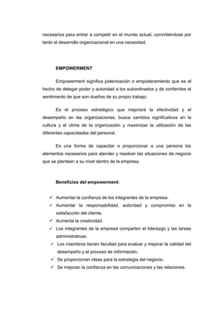 necesarios para entrar a competir en el mundo actual, convirtiéndose por
tanto el desarrollo organizacional en una necesidad.




      EMPOWERMENT

      Empowerment significa potenciación o empoderamiento que es el
hecho de delegar poder y autoridad a los subordinados y de conferirles el
sentimiento de que son dueños de su propio trabajo.

      Es el proceso estratégico que mejorará la efectividad y el
desempeño en las organizaciones, busca cambios significativos en la
cultura y el clima de la organización y maximizar la utilización de las
diferentes capacidades del personal.

      Es una forma de capacitar o proporcionar a una persona los
elementos necesarios para atender y resolver las situaciones de negocio
que se planteen a su nivel dentro de la empresa.



      Beneficios del empowerment:


    Aumentar la confianza de los integrantes de la empresa.
    Aumentar la responsabilidad, autoridad y compromiso en la
      satisfacción del cliente.
    Aumenta la creatividad.
    Los integrantes de la empresa comparten el liderazgo y las tareas
      administrativas.
    Los miembros tienen facultad para evaluar y mejorar la calidad del
       desempeño y el proceso de información.
    Se proporcionan ideas para la estrategia del negocio.
    Se mejoran la confianza en las comunicaciones y las relaciones.
 
