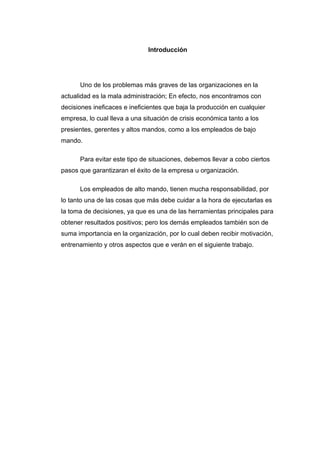 Introducción




      Uno de los problemas más graves de las organizaciones en la
actualidad es la mala administración; En efecto, nos encontramos con
decisiones ineficaces e ineficientes que baja la producción en cualquier
empresa, lo cual lleva a una situación de crisis económica tanto a los
presientes, gerentes y altos mandos, como a los empleados de bajo
mando.

      Para evitar este tipo de situaciones, debemos llevar a cobo ciertos
pasos que garantizaran el éxito de la empresa u organización.

      Los empleados de alto mando, tienen mucha responsabilidad, por
lo tanto una de las cosas que más debe cuidar a la hora de ejecutarlas es
la toma de decisiones, ya que es una de las herramientas principales para
obtener resultados positivos; pero los demás empleados también son de
suma importancia en la organización, por lo cual deben recibir motivación,
entrenamiento y otros aspectos que e verán en el siguiente trabajo.
 