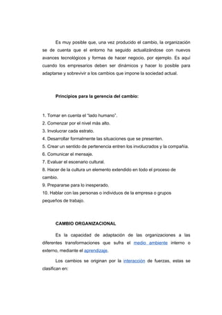 Es muy posible que, una vez producido el cambio, la organización
se de cuenta que el entorno ha seguido actualizándose con nuevos
avances tecnológicos y formas de hacer negocio, por ejemplo. Es aquí
cuando los empresarios deben ser dinámicos y hacer lo posible para
adaptarse y sobrevivir a los cambios que impone la sociedad actual.




       Principios para la gerencia del cambio:



1. Tomar en cuenta el “lado humano”.
2. Comenzar por el nivel más alto.
3. Involucrar cada estrato.
4. Desarrollar formalmente las situaciones que se presenten.
5. Crear un sentido de pertenencia entren los involucrados y la compañía.
6. Comunicar el mensaje.
7. Evaluar el escenario cultural.
8. Hacer de la cultura un elemento extendido en todo el proceso de
cambio.
9. Prepararse para lo inesperado.
10. Hablar con las personas o individuos de la empresa o grupos
pequeños de trabajo.




       CAMBIO ORGANIZACIONAL

       Es la capacidad de adaptación de las organizaciones a las
diferentes transformaciones que sufra el medio ambiente interno o
externo, mediante el aprendizaje.

       Los cambios se originan por la interacción de fuerzas, estas se
clasifican en:
 