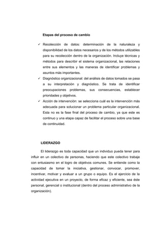 Etapas del proceso de cambio

     Recolección      de datos: determinación de la naturaleza y
        disponibilidad de los datos necesarios y de los métodos utilizables
        para su recolección dentro de la organización. Incluye técnicas y
        métodos para describir el sistema organizacional, las relaciones
        entre sus elementos y las maneras de identificar problemas y
        asuntos más importantes.
     Diagnóstico organizacional: del análisis de datos tomados se pasa
        a su interpretación y diagnóstico. Se trata de identificar
        preocupaciones     problemas,   sus    consecuencias,    establecer
        prioridades y objetivos.
     Acción de intervención: se selecciona cuál es la intervención más
        adecuada para solucionar un problema particular organizacional.
        Esta no es la fase final del proceso de cambio, ya que este es
        continuo y una etapa capaz de facilitar el proceso sobre una base
        de continuidad.




      LIDERAZGO

      El liderazgo es toda capacidad que un individuo pueda tener para
influir en un colectivo de personas, haciendo que este colectivo trabaje
con entusiasmo en el logro de objetivos comunes. Se entiende como la
capacidad de tomar la iniciativa, gestionar, convocar, promover,
incentivar, motivar y evaluar a un grupo o equipo. Es el ejercicio de la
actividad ejecutiva en un proyecto, de forma eficaz y eficiente, sea éste
personal, gerencial o institucional (dentro del proceso administrativo de la
organización).
 