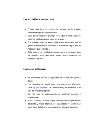 CARACTERÍSTICAS DE UN LÍDER




  El líder debe tener el carácter de miembro, es decir, debe
    pertenecer al grupo que encabeza
  Cada grupo elabora su prototipo ideal y por lo tanto no puede
    haber un ideal único para todos los grupos.
  El líder debe organizar, vigilar, dirigir o simplemente motivar al
    grupo a determinadas acciones o inacciones según sea la
    necesidad que se tenga.
  Debe tener la oportunidad de ocupar ese rol en el grupo, si no
    se presenta dicha posibilidad, nunca podrá demostrar su
    capacidad de líder.




Importancia del liderazgo



  Es importante por ser la capacidad de un jefe para guiar y
    dirigir.
  Una organización puede tener una planeación adecuada,
    control y procedimiento de organización y no sobrevivir a la
    falta de un líder apropiado.
  Es vital para la supervivencia de cualquier negocio u
    organización.
  Por lo contrario, muchas organizaciones con una planeación
    deficiente y malas técnicas de organización y control han
    sobrevivido debido a la presencia de un liderazgo dinámico.
 