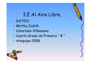 I.E Al Aire Libre
•   DATOS:
•   Mirtha Judith
•   Cateriano Villanueva
•   Cuarto Grado de Primaria “ B “
•   Arequipa 2008
 