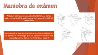 Al tomar los instrumentos, el asistente lo hace por su
extremo, dejando la parte central del mango accesible al
odontólogo
Una vez que el asistente ha colocado los instrumentos en
las manos del odontólogo, éste los lleva directamente a la
boca del paciente con un movimiento de clase III
 