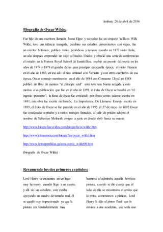 Ambato 28 de abril de 2016
Biografía de OscarWilde:
Fue hijo de una escritora llamada Joana Elgee y su padre fue un cirujano William Wills
Wilde, tuvo una infancia tranquila, combino sus estudios universitarios con viajes, fue
un escritor británico, publico varios periódicos y revistas cuando en 1877 visito Italia,
un año después emprendió un viaje a Estados Unidos y ofreció una seria de conferencias
el estudio en la Portora Royal School de Euniskillen, recibió un premio de poesía en los
años de 1874 y 1878 el gozaba de un gran prestigio en aquella época, el visito Francia
en el año de 1883, en ese año el hizo amistad con Verlaine y con otros escritores de esa
época, Oscar contrajo matrimonio en el año de 1884 con Constante Lloyd en 1888
publicó un libro de cuentos “el príncipe azul” esto tuvo una buena acogida y esto
motivo a su publicación que fue en el año de 1891, el éxito de Oscar se basaba en “el
ingenio punzante”, la fama de óscar fue creciendo por obras como: salome escrita en
1891, esta obra fue escrita en francés, La Importancia De Llamarse Ernesto escrita en
1895, el éxito de Oscar se fue parando en el año de 1895, el 27 de mayo de 1895 Oscar
fue condenado a prisión y a varios trabajos forzados, al salir de prisión adopto el
nombre de Sebastian Melmoth emigro a parís en donde vivió hasta su muerte.
http://www.biografiasyvidas.com/biografia/w/wilde.htm
http://www.elresumen.com/biografias/oscar_wilde.htm
http://www.letrasperdidas.galeon.com/c_wilde00.htm
(biografia de Oscar Wilde)
Resumende los dos primeros capítulos:
Lord Henry se encuentra en un lugar
muy hermoso, cuando llego a un cuarto,
y allí vio un caballete, este estaba
apoyando un cuadro de tamaño real, él
se quedó muy impresionado ya que la
pintura era verdaderamente muy
hermosa el admiraba aquella hermosa
pintura, cuando se dio cuenta que al
lado de ella se encontraba el artista que
lo pinto, comenzaron a platicar, Lord
Henry le dijo al pintor Basil que lo
enviara a una academia, que sería uno
 