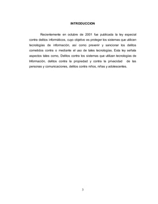 INTRODUCCION 
Recientemente en octubre de 2001 fue publicada la ley especial 
contra delitos informáticos, cuyo objetivo es proteger los sistemas que utilicen 
tecnologías de información, así como prevenir y sancionar los delitos 
cometidos contra o mediante el uso de tales tecnologías. Esta ley señala 
aspectos tales como, Delitos contra los sistemas que utilizan tecnologías de 
Información, delitos contra la propiedad y contra la privacidad de las 
personas y comunicaciones, delitos contra niños, niñas y adolescentes. 
3 
 