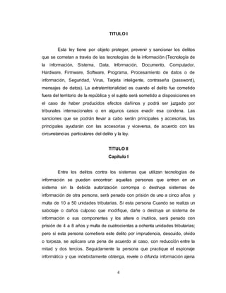 TITULO I 
Esta ley tiene por objeto proteger, prevenir y sancionar los delitos 
que se cometan a través de las tecnologías de la información (Tecnología de 
la información, Sistema, Data, Información, Documento, Computador, 
Hardware, Firmware, Software, Programa, Procesamiento de datos o de 
información, Seguridad, Virus, Tarjeta inteligente, contraseña (password), 
mensajes de datos). La extraterritorialidad es cuando el delito fue cometido 
fuera del territorio de la república y el sujeto será sometido a disposiciones en 
el caso de haber producidos efectos dañinos y podrá ser juzgado por 
tribunales internacionales o en algunos casos evadir esa condena. Las 
sanciones que se podrán llevar a cabo serán principales y accesorias, las 
principales ayudarán con las accesorias y viceversa, de acuerdo con las 
circunstancias particulares del delito y la ley. 
TITULO II 
Capítulo I 
Entre los delitos contra los sistemas que utilizan tecnologías de 
información se pueden encontrar: aquellas personas que entren en un 
sistema sin la debida autorización corrompa o destruya sistemas de 
información de otra persona, será penado con prisión de uno a cinco años y 
multa de 10 a 50 unidades tributarias. Si esta persona Cuando se realiza un 
sabotaje o daños culposo que modifique, dañe o destruya un sistema de 
información o sus componentes y los altere o inutilice, será penado con 
prisión de 4 a 8 años y multa de cuatrocientas a ochenta unidades tributarias; 
pero si esta persona cometiera este delito por imprudencia, descuido, olvido 
o torpeza, se aplicara una pena de acuerdo al caso, con reducción entre la 
mitad y dos tercios. Seguidamente la persona que practique el espionaje 
informático y que indebidamente obtenga, revele o difunda información ajena 
4 
 