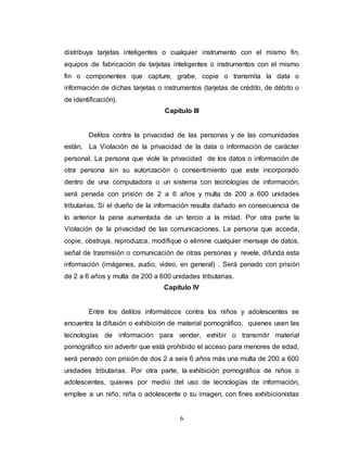 distribuya tarjetas inteligentes o cualquier instrumento con el mismo fin, 
equipos de fabricación de tarjetas inteligentes o instrumentos con el mismo 
fin o componentes que capture, grabe, copie o transmita la data o 
información de dichas tarjetas o instrumentos (tarjetas de crédito, de débito o 
de identificación). 
Capítulo III 
Delitos contra la privacidad de las personas y de las comunidades 
están, La Violación de la privacidad de la data o información de carácter 
personal. La persona que viole la privacidad de los datos o información de 
otra persona sin su autorización o consentimiento que este incorporado 
dentro de una computadora o un sistema con tecnologías de información, 
será penada con prisión de 2 a 6 años y multa de 200 a 600 unidades 
tributarias. Si el dueño de la información resulta dañado en consecuencia de 
lo anterior la pena aumentada de un tercio a la mitad. Por otra parte la 
Violación de la privacidad de las comunicaciones. La persona que acceda, 
copie, obstruya, reproduzca, modifique o elimine cualquier mensaje de datos, 
señal de trasmisión o comunicación de otras personas y revele, difunda esta 
información (imágenes, audio, video, en general) . Será penado con prisión 
de 2 a 6 años y multa de 200 a 600 unidades tributarias. 
Capítulo IV 
Entre los delitos informáticos contra los niños y adolescentes se 
encuentra la difusión o exhibición de material pornográfico, quienes usen las 
tecnologías de información para vender, exhibir o transmitir material 
pornográfico sin advertir que está prohibido el acceso para menores de edad, 
será penado con prisión de dos 2 a seis 6 años más una multa de 200 a 600 
unidades tributarias. Por otra parte, la exhibición pornográfica de niños o 
adolescentes, quienes por medio del uso de tecnologías de información, 
emplee a un niño, niña o adolescente o su imagen, con fines exhibicionistas 
6 
 