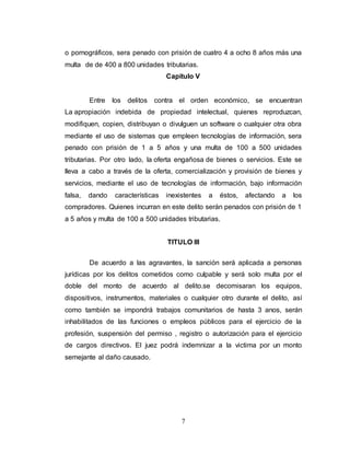 o pornográficos, sera penado con prisión de cuatro 4 a ocho 8 años más una 
multa de de 400 a 800 unidades tributarias. 
Capitulo V 
Entre los delitos contra el orden económico, se encuentran 
La apropiación indebida de propiedad intelectual, quienes reproduzcan, 
modifiquen, copien, distribuyan o divulguen un software o cualquier otra obra 
mediante el uso de sistemas que empleen tecnologías de información, sera 
penado con prisión de 1 a 5 años y una multa de 100 a 500 unidades 
tributarias. Por otro lado, la oferta engañosa de bienes o servicios. Este se 
lleva a cabo a través de la oferta, comercialización y provisión de bienes y 
servicios, mediante el uso de tecnologías de información, bajo información 
falsa, dando características inexistentes a éstos, afectando a los 
compradores. Quienes incurran en este delito serán penados con prisión de 1 
a 5 años y multa de 100 a 500 unidades tributarias. 
TITULO III 
De acuerdo a las agravantes, la sanción será aplicada a personas 
jurídicas por los delitos cometidos como culpable y será solo multa por el 
doble del monto de acuerdo al delito.se decomisaran los equipos, 
dispositivos, instrumentos, materiales o cualquier otro durante el delito, así 
como también se impondrá trabajos comunitarios de hasta 3 anos, serán 
inhabilitados de las funciones o empleos públicos para el ejercicio de la 
profesión, suspensión del permiso , registro o autorización para el ejercicio 
de cargos directivos. El juez podrá indemnizar a la victima por un monto 
semejante al daño causado. 
7 
 