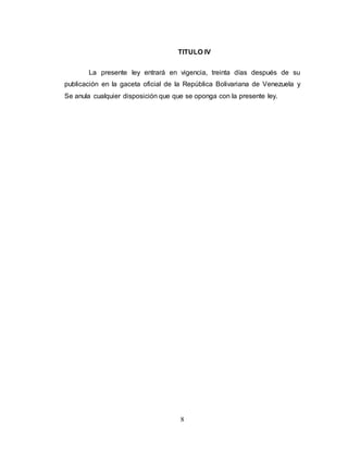 TITULO IV 
La presente ley entrará en vigencia, treinta días después de su 
publicación en la gaceta oficial de la República Bolivariana de Venezuela y 
Se anula cualquier disposición que que se oponga con la presente ley. 
8 
 