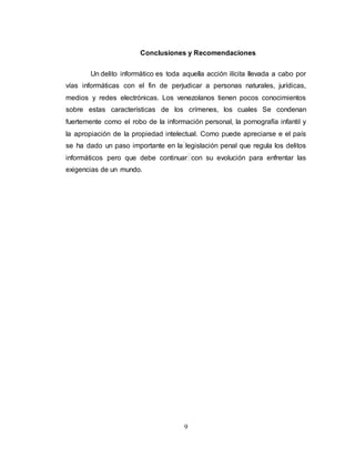 Conclusiones y Recomendaciones 
Un delito informático es toda aquella acción ilícita llevada a cabo por 
vías informáticas con el fin de perjudicar a personas naturales, jurídicas, 
medios y redes electrónicas. Los venezolanos tienen pocos conocimientos 
sobre estas características de los crímenes, los cuales Se condenan 
fuertemente como el robo de la información personal, la pornografía infantil y 
la apropiación de la propiedad intelectual. Como puede apreciarse e el país 
se ha dado un paso importante en la legislación penal que regula los delitos 
informáticos pero que debe continuar con su evolución para enfrentar las 
exigencias de un mundo. 
9 

