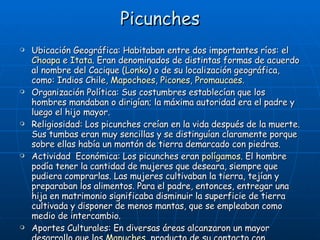 Picunches Ubicación Geográfica: Habitaban entre dos importantes ríos: el  Choapa  e  Itata . Eran denominados de distintas formas de acuerdo al nombre del Cacique ( Lonko ) o de su localización geográfica, como: Indios Chile,  Mapochoes ,  Picones ,  Promaucaes . Organización Política: Sus costumbres establecían que los hombres mandaban o dirigían; la máxima autoridad era el padre y luego el hijo mayor. Religiosidad: Los picunches creían en la vida después de la muerte. Sus tumbas eran muy sencillas y se distinguían claramente porque sobre ellas había un montón de tierra demarcado con piedras. Actividad  Económica: Los picunches eran  polígamos . El hombre podía tener la cantidad de mujeres que deseara, siempre que pudiera comprarlas. Las mujeres cultivaban la tierra, tejían y preparaban los alimentos. Para el padre, entonces, entregar una hija en matrimonio significaba disminuir la superficie de tierra cultivada y disponer de menos mantas, que se empleaban como medio de intercambio.  Aportes Culturales: En diversas áreas alcanzaron un mayor desarrollo que los  Mapuches , producto de su contacto con  Diaguitas , y posteriormente con los  Incas . 