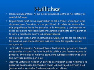 Huilliches Ubicación Geográfica: A l sur de los araucanos, entre el río Toltén y el canal del Chacao.  Organización Política: Se organizaban en  lof  o tribus, unidas por lazos de parentesco. Su estructura es patrilineal. Su población siempre fue más pequeña que las de los mapuche de la  Araucanía , y comúnmente no se les asocia una habilidad guerrera; aunque igualmente participaron en la lucha y rebeliones contra los  conquistadores . Religiosidad: Tienen gran importancia los  alwe , que son los espíritus de los muertos, que ellos entienden más bien como los espíritus de los antepasados. Actividad Económica: Desarrollaban actividades de agricultura, Una de sus grandes virtudes fue la variedad de cultivos que fueron capaces de producir, entre ellos el maíz y la papa, cuya subespecie del sur de Chile fue cultivada primero por ellos. Aportes Culturales: Poseían un período de iniciación de los hombres a la pubertad,denominada Chieháus,en el que los más viejos instruían a los jóvenes en las verdades fundamentales de su cultura. 