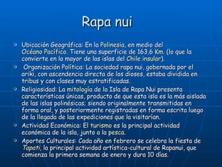 Rapa nui  Ubicación Geográfica: En la  Polinesia , en medio del  Océano Pacífico . Tiene una superficie de 163,6  Km.  (lo que la convierte en la mayor de las islas del  Chile insular ). Organización Política: La sociedad rapa nui, gobernada por el ariki, con ascendencia directa de los dioses, estaba dividida en tribus y con clases muy estratificadas. Religiosidad: La  mitología  de la Isla de Rapa Nui presenta características únicas, producto de que esta isla es la más aislada de las islas polinésicas; siendo originalmente transmitidas en forma oral, y posteriormente registradas en forma escrita luego de la llegada de las expediciones que la visitarían. Actividad Económica: El  turismo  es la principal actividad económica de la isla, junto a la  pesca . Aportes Culturales: Cada año en febrero se celebra la fiesta de  Tapati , la principal actividad artística-cultural de Rapanui, que comienza la primera semana de enero y dura 10 días.  