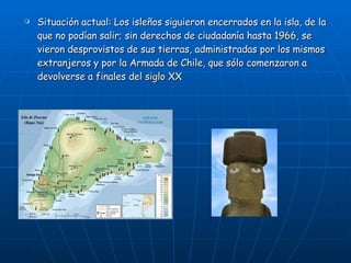 Situación actual: Los isleños siguieron encerrados en la isla, de la que no podían salir; sin derechos de ciudadanía hasta  1966 , se vieron desprovistos de sus tierras, administradas por los mismos extranjeros y por la Armada de Chile, que sólo comenzaron a devolverse a finales del  siglo XX   