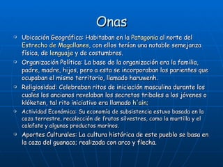 Onas Ubicación Geográfica: Habitaban en la  Patagonia  al norte del  Estrecho de Magallanes , con ellos tenían una notable semejanza física, de  lenguaje  y de costumbres.  Organización Política: La base de la organización era la familia, padre, madre, hijos, pero a esta se incorporaban los parientes que ocupaban el mismo territorio, llamado haruwenh.  Religiosidad: Celebraban ritos de iniciación masculina durante los cuales los ancianos revelaban los secretos tribales a los jóvenes o klóketen, tal rito iniciativo era llamado  h'ain ; Actividad Económica:  Su economía de subsistencia estuvo basada en la caza terrestre, recolección de frutos silvestres, como la murtilla y el calafate y algunos productos marinos.   Aportes Culturales :  La cultura histórica de este pueblo se basa en la caza del guanaco; realizada con arco y flecha. 