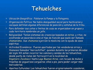 Tehuelches Ubicación Geográfica : Poblaron la Pampa y la Patagonia. Organización Política:  No había desigualdad social pero hechiceros y caciques definían algunas diferencias de posición y estatus de la tribu. Para defender sus cotos o limites de caza se organizaban en grupos y cada territorio nombraba un jefe. Religiosidad: Tenían sistemas de creencias basados en  mitos , y ritos, no existiendo un sacerdocio sino el tipo de función que suele ser llamada  chamanismo . Sus  chamanes  ejercían la medicina con la ayuda de esos espíritus. Actividad Económica:  Fueron aportados por los vendedores sirios y libaneses llamados "mercachifles", quienes durante las primeras décadas del siglo XX solían recorrer los caminos y sendas de los tehuelches, desde punta de rieles del ferrocarril en la localidad de  Ingeniero Jacobacci  hasta  Lago Buenos Aires , con recuas de mulas y tropillas de yeguarizos cargueros; ellos a pie, para poder cargar más mercaderías. Aportes Culturales: Los tehuelches fueron originariamente cazadores, añadiendo la pesca y la recolección de raíces, semillas-con las que hacían harinas- y mariscos. Básicamente fueron cazadores seminómadas, especializados en la caza del guanaco y del avestruz.  