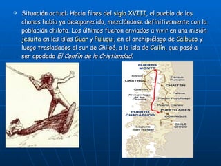 Situación actual: Hacia fines del  siglo XVIII , el pueblo de los chonos había ya desaparecido, mezclándose definitivamente con la población chilota. Los últimos fueron enviados a vivir en una misión  jesuita  en las islas  Guar  y  Puluqui , en el archipiélago de  Calbuco  y luego trasladados al sur de Chiloé, a la isla de  Cailín , que pasó a ser apodada  El Confín de la Cristiandad . 