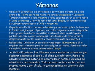Yámanas  Ubicación Geográfica: Se extienden al sur y hacia el oeste de la isla grande de  Tierra del Fuego  hasta los canales  Magdalena  y  Cockburn . También habitaron la isla  Navarino  e islas ubicadas al sur de esta hasta el  Cabo de Hornos  y la orilla norte del canal  Beagle , en territorios que actualmente pertenecen a  Chile  y  Argentina . Organización Política: Formaban  bandas  que no tenían jefes. La base era la familia dirigidos por el padre y con roles asignados a cada integrante. Estos grupos familiares coexistían e interactuaban constituyendo partidas de caza no muy numerosas, facilitándose de esta forma el desplazamiento por los canales y el abastecimiento de alimentos. Religiosidad: Creían en un ser único y poderoso,  Watauinewa  a él le rogaban prácticamente para iniciar cualquier actividad. También creían en espíritu malos a los que denominaban  Curspi . Actividad Económica:  L os Yámanas eran excelentes artesanos que supieron adaptarse al suelo y al clima que habitaron. Pese a los escasos recursos materiales desarrollaron notable variedad de utensilios y herramientas. Toda persona confeccionaba con sus propias manos y por sí solo, lo que necesitaba en cuanto a bien material.  
