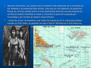 Aportes Culturales: Las canoas eran el elemento más elaborado de la artesanía de los Yámanas y su propiedad más valiosa, como que su vida dependía de poseerlas. Placas de corteza cosidas entre sí eran mantenidas abiertas con una armazón de varillas de madera hendidas al medio y retenidas en posición arqueada por travesaños y por bordas de madera longitudinales.   situación actual: Actualmente casi todos los miembros de la comunidad yámana residen en  Villa Ukika , un poblado cercano a  Puerto Williams  en la  Isla Navarino . Unos pocos Yámanas más se han dispersado por otros lugares de Chile .    