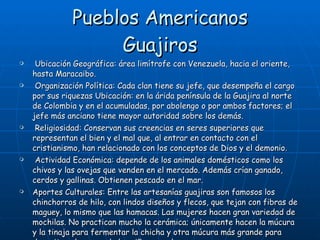 Pueblos Americanos Guajiros Ubicación Geográfica: área limítrofe con Venezuela, hacia el oriente, hasta Maracaibo. Organización Política: Cada clan tiene su jefe, que desempeña el cargo por sus riquezas Ubicación: en la árida península de la Guajira al norte de Colombia y en el acumuladas, por abolengo o por ambos factores; el jefe más anciano tiene mayor autoridad sobre los demás. Religiosidad: Conservan sus creencias en seres superiores que representan el bien y el mal que, al entrar en contacto con el cristianismo, han relacionado con los conceptos de Dios y el demonio. Actividad Económica: depende de los animales domésticos como los chivos y las ovejas que venden en el mercado. Además crían ganado, cerdos y gallinas. Obtienen pescado en el mar. Aportes Culturales: Entre las artesanías guajiras son famosos los chinchorros de hilo, con lindos diseños y flecos, que tejan con fibras de maguey, lo mismo que las hamacas. Las mujeres hacen gran variedad de mochilas. No practican mucho la cerámica; únicamente hacen la múcura y la tinaja para fermentar la chicha y otra múcura más grande para depositar el cuerpo de los niños cuando mueren. 