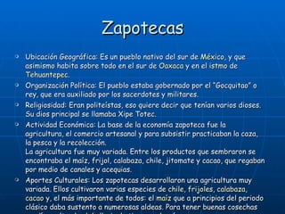 Zapotecas Ubicación Geográfica: Es un pueblo nativo del sur de  México , y que asimismo habita sobre todo en el sur de  Oaxaca  y en el  istmo  de  Tehuantepec . Organización Política:  El pueblo estaba gobernado por el “Gocquitao” o rey, que era auxiliado por los sacerdotes y militares.   Religiosidad: Eran politeístas, eso quiere decir que tenían varios dioses. Su dios principal se llamaba Xipe Totec. Actividad Económica:  La base de la economía zapoteca fue la agricultura, el comercio artesanal y para subsistir practicaban la caza, la pesca y la recolección.  La agricultura fue muy variada. Entre los productos que sembraron se encontraba el maíz, frijol, calabaza, chile, jitomate y cacao, que regaban por medio de canales y acequias.  Aportes Culturales: Los zapotecas desarrollaron una agricultura muy variada. Ellos cultivaron varias especies de  chile ,  frijoles ,  calabaza ,  cacao  y, el más importante de todos: el  maíz  que a principios del periodo clásico daba sustento a numerosas aldeas. Para tener buenas cosechas rendían culto al sol, la lluvia, la tierra y el maíz. 