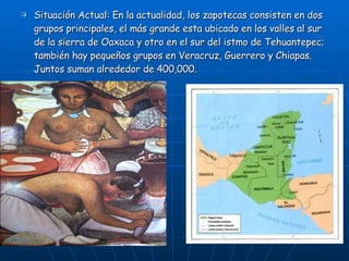 Situación Actual: En la actualidad, los zapotecas consisten en dos grupos principales, el más grande esta ubicado en los valles al sur de la sierra de Oaxaca y otro en el sur del istmo de Tehuantepec; también hay pequeños grupos en Veracruz, Guerrero y Chiapas. Juntos suman alrededor de 400,000. 