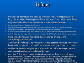 Taínos Ubicación Geográfica: Del área de lo que ahora es  Venezuela , que a lo largo de los siglos fueron poblando las distintas islas del arco  antillano .  Organización Política: Se dividían en cuatro clases sociales: los  naborias  o aldeanos trabajadores de la tierra;  los  nitaínos , considerados los nobles de las tribus eran también los guerreros y familia del cacique;  los  behiques chamanes , o sacerdotes que representaban las creencias religiosas; y  el  cacique , conocido también como  guare  que era el jefe de la tribu o  yucayeque . Hay que hacer notar que también hubo «cacicas» y que la línea de sucesión era a través del hijo o la hija de la hermana del cacique.   Religiosidad:Creían en múltiples dioses. El dios principal era  Yocajú Bagua Maorocotí . Actividad Económica: La principal actividad económica de los taínos era la agricultura; para lo cual realizaban sembrados que llamaban  conucos . Cultivaban  mandioca  o  yuca  en sus variedades dulce y amarga, para lo cual empleaban abonos y sistemas de riego Aportes Culturales:  La confección de una extraordinaria  cerámica  para fines funerarios y rituales y la fabricación de una enorme cantidad de ídolos, amuletos y otros artículos de lujos, confeccionados en piedra,  madera , concha, hueso y otros materiales no se han conservado tanto, como los de algodón y otros (cuyo semi principal se encuentra en el Museo de Turín,  Italia ).  