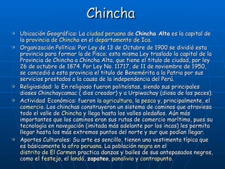Chincha   Ubicación Geográfica: La  ciudad   peruana  de  Chincha Alta  es la capital de la  provincia de Chincha  en el  departamento de Ica . Organización Política:  Por Ley de 13 de Octubre de 1900 se dividió esta provincia para formar la de Pisco; esta misma Ley traslado la capital de la Provincia de Chincha a Chincha Alta, que tiene el titulo de ciudad, por ley 26 de octubre de 1874. Por Ley No. 11717, de 11 de noviembre de 1950, se concedió a esta provincia el titulo de Benemérita a la Patria por sus servicios prestados a la causa de la independencia del Perú. Religiosidad: lo   En religioso fueron politeístas, siendo sus principales dioses Chinchaycamac ( dios creador) y a Urpiwachay (diosa de los peces). Actividad   Económica: fueron la  agricultura , la  pesca  y, principalmente, el  comercio . Los chinchas construyeron un sistema de caminos que atraviesa todo el valle de  Chincha  y llega hasta los valles aledaños. Aún más importantes que los caminos eran sus rutas de comercio marítimo, pues su tecnología en navegación (imitada más adelante por los incas) les permita llegar hasta los más extremos puntos del norte y sur que podían llegar. Aportes Culturales: Su arte es sencillo, tienen una vestimenta típica que es básicamente la  afro peruana . La población  negra  en el  distrito de El Carmen  practica danzas y bailes de sus antepasados negros, como el  festejo , el  landó ,  zapateo ,  panalivio  y  contrapunto . 