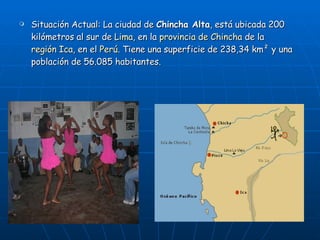 Situación Actual: La ciudad de  Chincha Alta , está ubicada 200 kilómetros al sur de  Lima , en la  provincia de Chincha  de la  región Ica , en el  Perú . Tiene una superficie de 238,34 km² y una población de 56.085 habitantes. 
