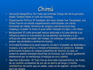 Chimú   Ubicación Geográfica: Por toda una extensa franja del norte peruano, desde  Tumbes  hasta el valle de Huarmey. Organización Política: El fundador del reino chimor fue Tacaynamo. Los Chimú fueron un estado expansionista centralizado con claras divisiones de clases, herencia de cargos y una burocracia muy compleja; el poder lo tenía el gran señor llamado Cie Quic y los Alaec. Religiosidad: El culto principal estuvo dedicado a la Luna debido a su influencia sobre el crecimiento de las plantas, las mareas y a su utilización como marcador del tiempo; sin embargo, cada pueblo debió poseer sus deidades y santuarios locales.  Actividad Económica:La gran mayoría, es decir el pueblo, se dedicaba a la  pesca , a la  agricultura , a tareas  artesanales  y al  comercio . Además practicaron la pesca en canoas (caballitos de  totora ), la caza, el comercio usando monedas (hachitas de bronce). Los chimús igualmente destacaron por su metalurgia (trabajos en  oro  y  plata ). Aportes Culturales:  El  Tumi  fue su obra más representativa. Se trata de un  cuchillo  ceremonial de  oro  de un  metro  de largo y treinta  centímetros  de ancho que se usaba, como es de suponer, en sacrificios para los dioses.  Fueron excelentes metalistas. Confeccionaron hermosos atuendos rituales de oro compuestos de tocados con penachos(también de oro), orejeras, collares, pectorales y brazaletes. 