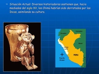 Situación Actual: Diversos historiadores sostienen que, hacia mediados del  siglo XV , los Chimú habrían sido derrotados por los  Incas , asimilando su cultura. 