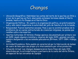 Changos Ubicación Geográfica:  Habitaban las costas del norte de lo que hoy es Chile y el sur de lo que hoy es Perú, abarcando extensos terrenos desde el Norte Grande, hasta el río Choapa en el Norte Chico   Organización Política:  En cuanto a la organización política, es prácticamente nula y sólo debió respetarse la autoridad del jefe de familia y/o de la banda. Religiosidad: Fueron bastantes escasas. Pese a que no existen pruebas de la existencia de un cuerpo estructurado de creencias religiosas, se piensa que rendían culto a los muertos. Aportes Culturales: El término Chango aparece documentado por primera vez en 1659, según algunos cronistas y viajeros del siglo XVII, quienes con este nombre designaron a las sociedades pescadoras (Bittman, 1977-1984; Hidalgo, 1981).  Actividad Económica: Este pueblo se caracterizó por la fabricación de balsas de cuero de lobo para uso propio y/o intercambiarla por otros productos.  Situación Actual: Los changos desaparecieron hacia fines del siglo XIX, absorbidos por la actividad minera y portuaria de la costa del norte Chileno, en especial de las cercanías de Iquique  