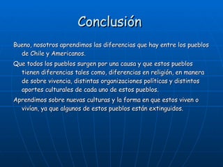 Conclusión  Bueno, nosotros aprendimos las diferencias que hay entre los pueblos de Chile y Americanos. Que todos los pueblos surgen por una causa y que estos pueblos tienen diferencias tales como, diferencias en religión, en manera de sobre vivencia, distintas organizaciones políticas y distintos aportes culturales de cada uno de estos pueblos. Aprendimos sobre nuevas culturas y la forma en que estos viven o vivían, ya que algunos de estos pueblos están extinguidos.  