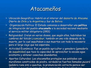 Atacameños Ubicación Geográfica: Habitó en el interior del  desierto de Atacama  (Norte de  Chile  y la  Argentina  y Sur de  Bolivia   Organización Política: El Estado comienza a desarrollar una  política  de integración del pueblo  atacameño  a la sociedad nacional mediante el servicio militar obligatorio (1901) Religiosidad: Creían en varios dioses, que según ellos, habitaban las cumbres del Volcán  Licancabur ; también en una vida después de la muerte, por lo cual sepultaban a sus muertos con todo lo necesario para el largo viaje que les esperaba.  Actividad Económica: Fue un pueblo agricultor y ganadero (ganadería de  auquénidos ) que tuvo la capacidad de aprovechar la escasa agua existente y obtener cosechas abundantes. Aportes Culturales: Los atacameños protegían sus poblados con murallones construidos de piedra, verdaderos fuertes llamados  pucará  (palabra runa simi o quechua, la pronunciación correcta parece ser  púkara  ya que así es como la dicen gran parte de los pobladores nativos de las regiones andinas).   