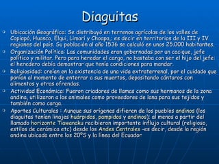 Diaguitas Ubicación Geográfica: Se distribuyó en terrenos agrícolas de los valles de Copiapó, Huasco, Elqui, Limarí y Choapa,; es decir en territorios de la III y IV regiones del país. Su población al año 1536 se calculó en unos 25.000 habitantes.  Organización Política: Las comunidades eran gobernadas por un cacique, jefe político y militar. Pero para heredar el cargo, no bastaba con ser el hijo del jefe: el heredero debía demostrar que tenía condiciones para mandar. Religiosidad: creían en la existencia de una vida extraterrenal, por el cuidado que ponían al momento de enterrar a sus muertos, depositando cántaros con alimentos y otras ofrendas. Actividad Económica:  Fueron criadores de llamas como sus hermanos de la zona andina, utilizaron a los animales como proveedores de lana para sus tejidos y también como carga.  Aportes Culturales : Aunque sus orígenes difieren de los pueblos  andinos  (los diaguitas tenían linajes  huárpidos ,  pampidos  y  andinos ); al menos a partir del llamado  horizonte Tiawanaku  recibieron importante influjo cultural (religioso, estilos de cerámica etc) desde los  Andes Centrales  -es decir, desde la región andina ubicada entre los 20ºS y la línea del Ecuador  