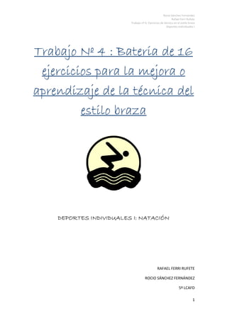 Rocio Sánchez Fernández
                                                           Rafael Ferri Rufete
                         Trabajo nº 6: Ejercicios de técnica en el estilo braza
                                                       Deportes Individuales I




Trabajo Nº 4 : Bateria de 16
 ejercicios para la mejora o
aprendizaje de la técnica del
         estilo braza




    DEPORTES INDIVIDUALES I: NATACIÓN




                                               RAFAEL FERRI RUFETE

                                    ROCIO SÁNCHEZ FERNÁNDEZ

                                                                 5º LCAFD

                                                                             1
 