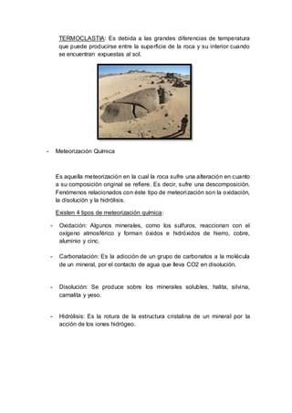 TERMOCLASTIA: Es debida a las grandes diferencias de temperatura
que puede producirse entre la superficie de la roca y su interior cuando
se encuentran expuestas al sol.
- Meteorización Química
Es aquella meteorización en la cual la roca sufre una alteración en cuanto
a su composición original se refiere. Es decir, sufre una descomposición.
Fenómenos relacionados con éste tipo de meteorización son la oxidación,
la disolución y la hidrólisis.
Existen 4 tipos de meteorización química:
- Oxidación: Algunos minerales, como los sulfuros, reaccionan con el
oxígeno atmosférico y forman óxidos e hidróxidos de hierro, cobre,
aluminio y cinc.
- Carbonatación: Es la adicción de un grupo de carbonatos a la molécula
de un mineral, por el contacto de agua que lleva CO2 en disolución.
- Disolución: Se produce sobre los minerales solubles, halita, silvina,
carnalita y yeso.
- Hidrólisis: Es la rotura de la estructura cristalina de un mineral por la
acción de los iones hidrógeo.
 