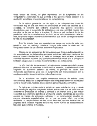 9
única unidad de control, de gran importancia fue el surgimiento de las
computadoras personales, lo cual permitió a las grandes masas acceder a la
revolución tecnológica proporcionada por los computadores.
En la quinta generación se dio lugar a los computadores como los
conocemos hoy en día, con miles de aplicaciones en todos los sectores de la
sociedad, la industria del software evoluciono, los grandes consorcios
descubrieron que el desarrollo de aplicaciones era una actividad mucho más
compleja de lo que se llego a imaginar. A diferencia del hardware donde los
precios se reducían constantemente, en dicho sector se incrementaban cada vez
más, lo que dio origen a numerosas herramientas que tenían por objetivo facilitar
la vida del desarrollador.
Todo lo anterior han sido apreciaciones desde un punto de vista muy
genérico, más sin embargo conviene indagar más sobre la evolución del
computador dentro de los sistemas de control de procesos.
El inicio de las aplicaciones del computador para fines de automatización se
vio auspiciado por las industriales petroleras, químicas y eléctricas dentro de los
estados unidos a finales de los 50. Más sin embargo, estas no eran auténticos
sistemas de control industrial tal y como los conocemos hoy en día, al principio se
limitaban a supervisar el correcto funcionamiento de las instalaciones.
Un año después se comenzaron a implementar nuevas computadoras que
permitían calcular las variables optimas de los sistemas, posteriormente a ello
surgieron los auténticos sistemas de control. Al principio los costes eran
demasiado significativos, pero con el surgimiento del microprocesador (en la
cuarta generación) se comenzaron a reducir los mismos.
En la actualidad han surgido numerosos campos de estudio como
consecuencia directa de la implementación del computador dentro de la industria
como la mecatrónica, robótica, diseño asistido por computador, entre otras.
Es lógico ser optimista ante el vertiginoso avance de la ciencia y por ende
de la tecnología, seguirán surgiendo nuevas aplicaciones que se traduzcan en
aumentar la producción de bienes y servicios a un menor coste y con mayor
seguridad, evidentemente esto traerá un impacto social y económico, se reducirán
puestos de trabajo de actividades rutinarias y se incrementaran aquellos de
campos altamente especializados, por lo cual se puede inferir que existe
realmente un desplazamiento de las plazas laborales, no una desaparición, el
progreso de la sociedad requiere de cada vez mayor número de especialistas en
las áreas que demanda el mercado.
 